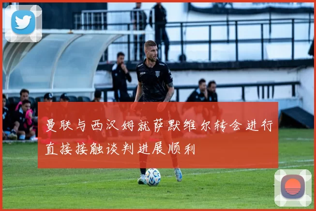 曼联与西汉姆就萨默维尔转会进行直接接触谈判进展顺利