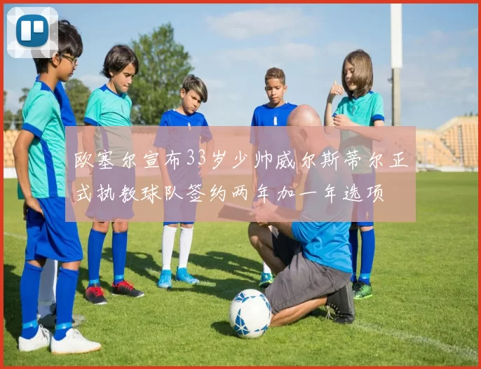 欧塞尔宣布33岁少帅威尔斯蒂尔正式执教球队签约两年加一年选项