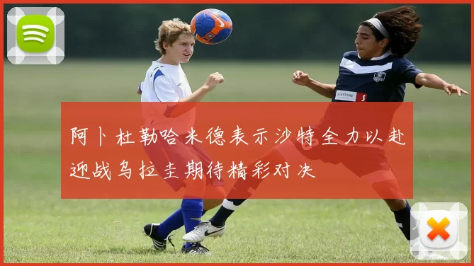 阿卜杜勒哈米德表示沙特全力以赴迎战乌拉圭期待精彩对决