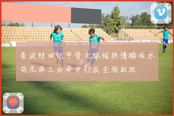 香波特回忆甲骨文球馆热情瞬间水花兄弟三分命中引发全场狂欢