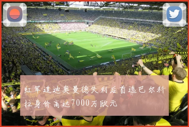 红军追迪奥曼德失利后首选巴尔科拉身价高达7000万欧元