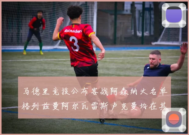 马德里竞技公布客战阿森纳大名单格列兹曼阿尔瓦雷斯卢克曼均在其中