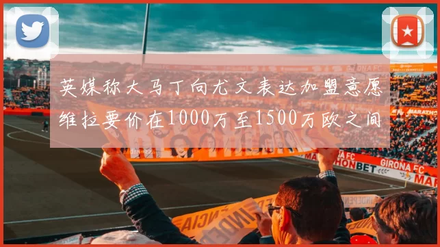 英媒称大马丁向尤文表达加盟意愿维拉要价在1000万至1500万欧之间