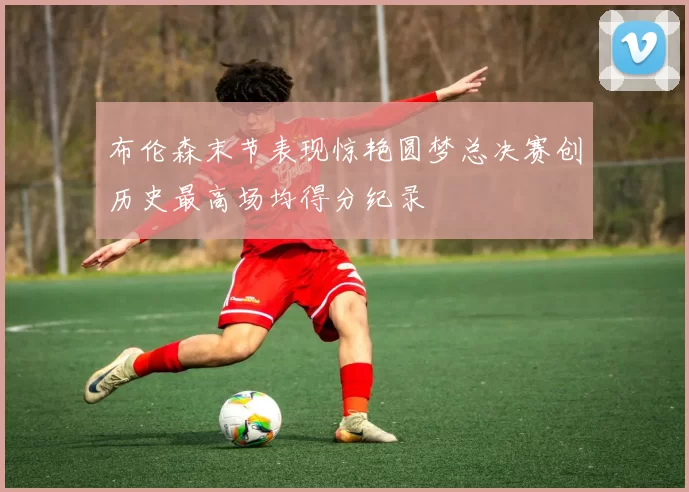 布伦森末节表现惊艳圆梦总决赛创历史最高场均得分纪录