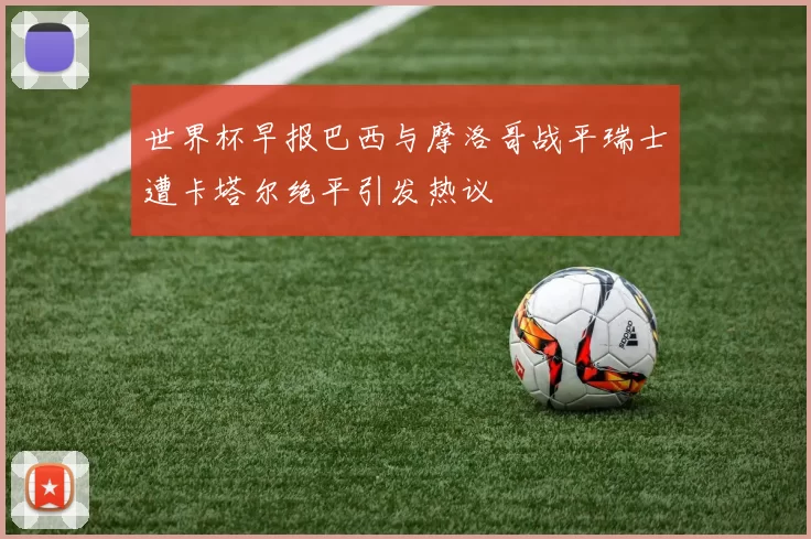 世界杯早报巴西与摩洛哥战平瑞士遭卡塔尔绝平引发热议