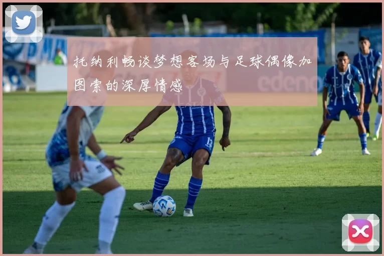 托纳利畅谈梦想客场与足球偶像加图索的深厚情感