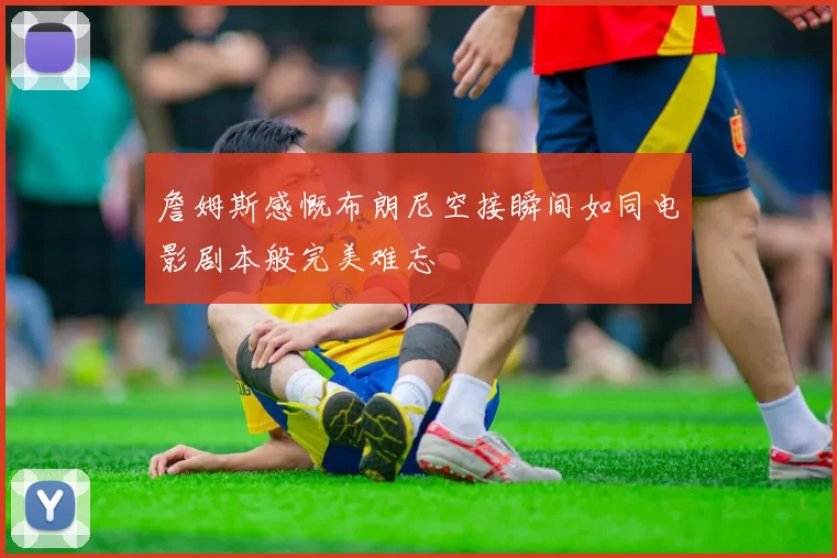 詹姆斯感慨布朗尼空接瞬间如同电影剧本般完美难忘