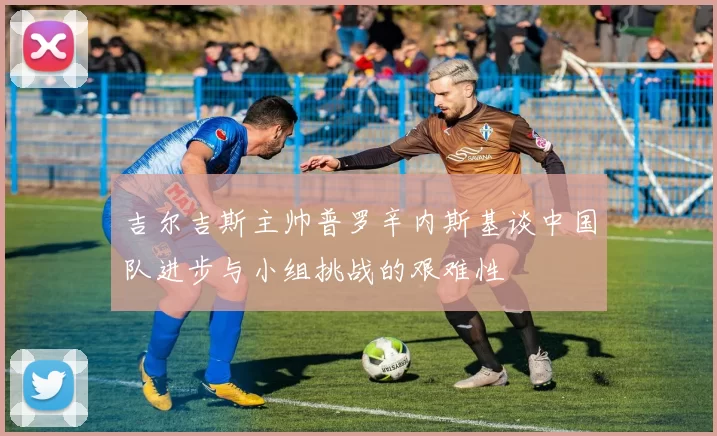 吉尔吉斯主帅普罗辛内斯基谈中国队进步与小组挑战的艰难性