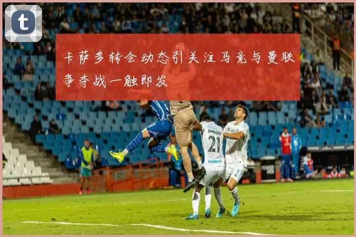 卡萨多转会动态引关注马竞与曼联争夺战一触即发