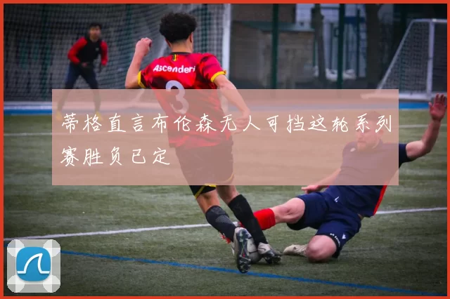 蒂格直言布伦森无人可挡这轮系列赛胜负已定