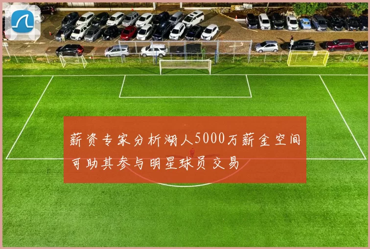 薪资专家分析湖人5000万薪金空间可助其参与明星球员交易