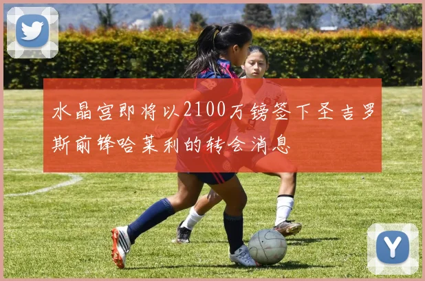 水晶宫即将以2100万镑签下圣吉罗斯前锋哈莱利的转会消息