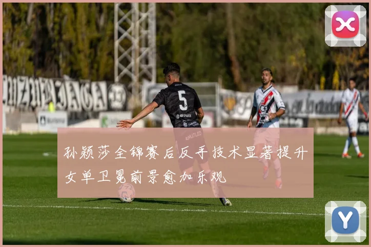 孙颖莎全锦赛后反手技术显著提升女单卫冕前景愈加乐观